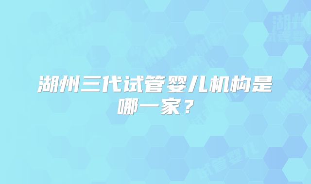 湖州三代试管婴儿机构是哪一家？