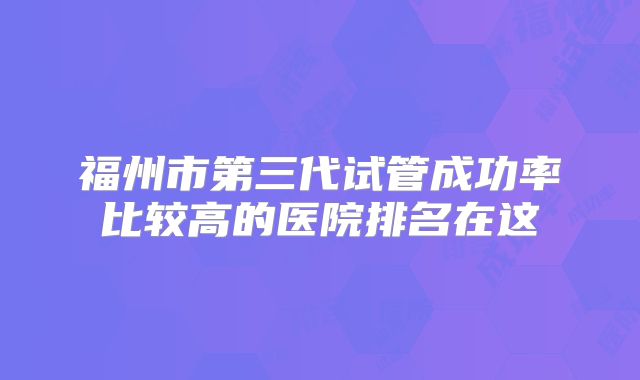 福州市第三代试管成功率比较高的医院排名在这