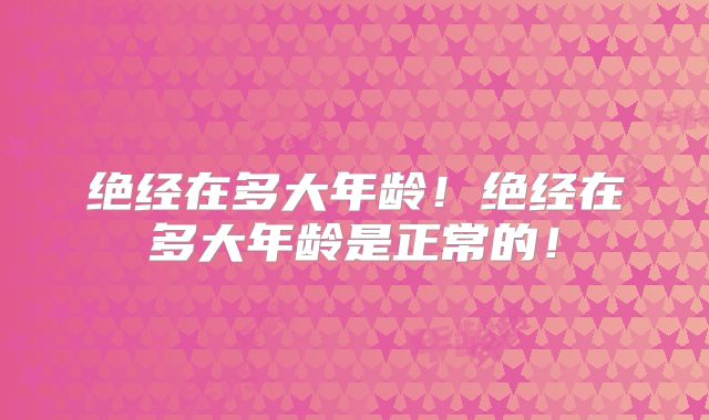绝经在多大年龄！绝经在多大年龄是正常的！