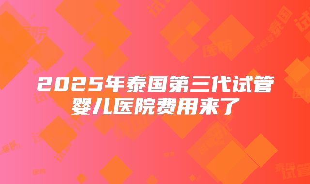 2025年泰国第三代试管婴儿医院费用来了