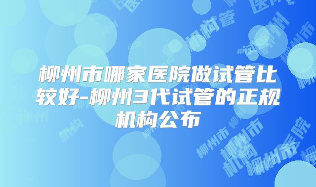 柳州市哪家医院做试管比较好-柳州3代试管的正规机构公布