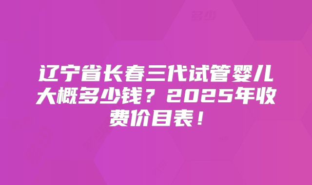 辽宁省长春三代试管婴儿大概多少钱？2025年收费价目表！