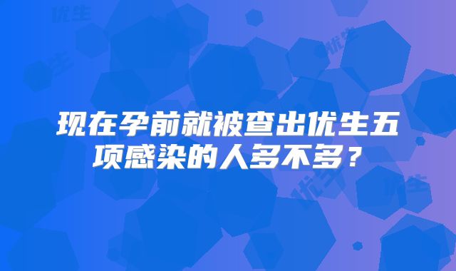 现在孕前就被查出优生五项感染的人多不多?