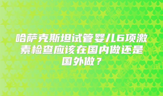 哈萨克斯坦试管婴儿6项激素检查应该在国内做还是国外做？
