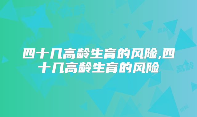 四十几高龄生育的风险,四十几高龄生育的风险
