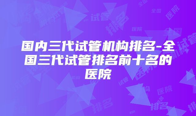 国内三代试管机构排名-全国三代试管排名前十名的医院