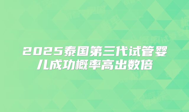 2025泰国第三代试管婴儿成功概率高出数倍