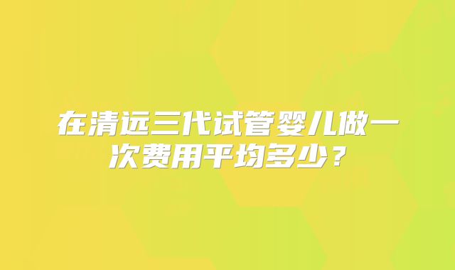 在清远三代试管婴儿做一次费用平均多少？