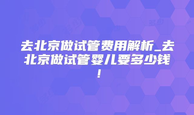 去北京做试管费用解析_去北京做试管婴儿要多少钱!
