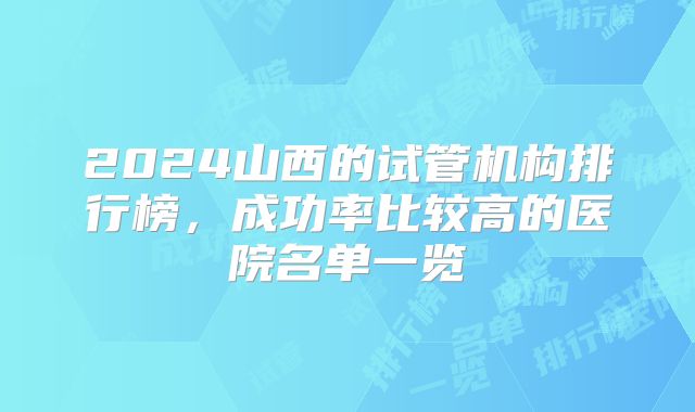 2024山西的试管机构排行榜，成功率比较高的医院名单一览