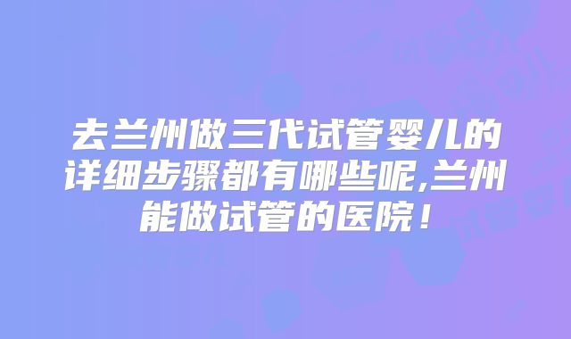 去兰州做三代试管婴儿的详细步骤都有哪些呢,兰州能做试管的医院！