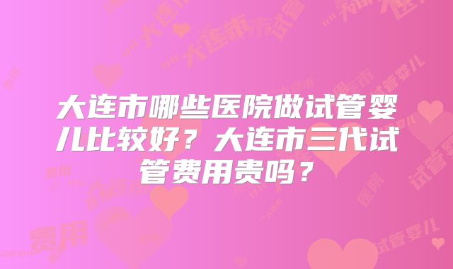 大连市哪些医院做试管婴儿比较好?大连市三代试管费用贵吗?