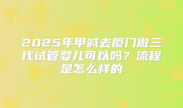 2025年甲减去厦门做三代试管婴儿可以吗?流程是怎么样的