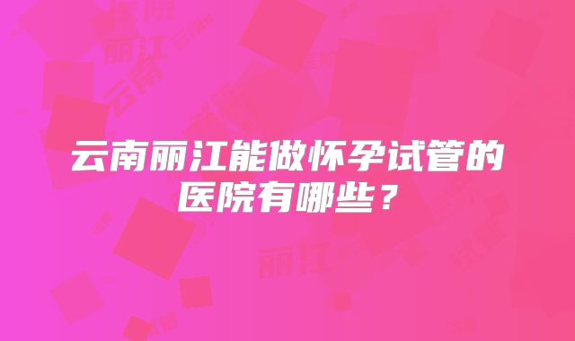 云南丽江能做怀孕试管的医院有哪些？