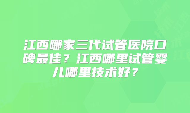 江西哪家三代试管医院口碑最佳?江西哪里试管婴儿哪里技术好?