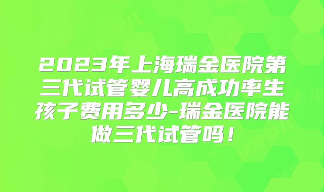 2023年上海瑞金医院第三代试管婴儿高成功率生孩子费用多少-瑞金医院能做三代试管吗！