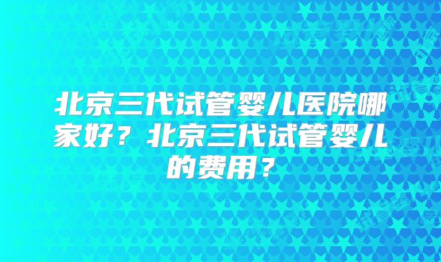 北京三代试管婴儿医院哪家好?北京三代试管婴儿的费用?