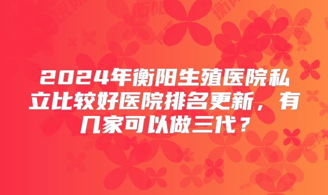 2024年衡阳生殖医院私立比较好医院排名更新，有几家可以做三代？