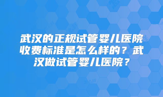 武汉的正规试管婴儿医院收费标准是怎么样的？武汉做试管婴儿医院？