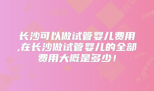 长沙可以做试管婴儿费用,在长沙做试管婴儿的全部费用大概是多少！