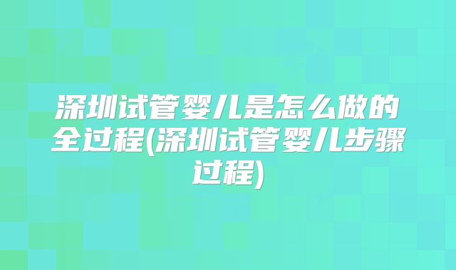 深圳试管婴儿是怎么做的全过程(深圳试管婴儿步骤过程)