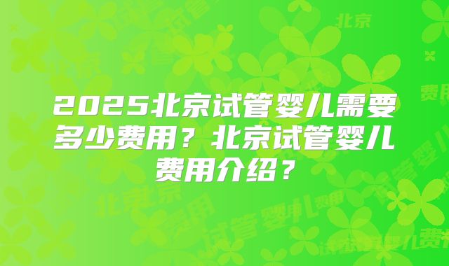2025北京试管婴儿需要多少费用？北京试管婴儿费用介绍？
