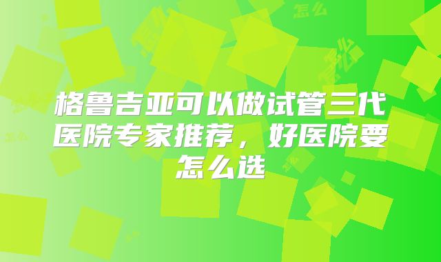 格鲁吉亚可以做试管三代医院专家推荐，好医院要怎么选