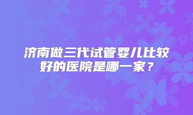济南做三代试管婴儿比较好的医院是哪一家？