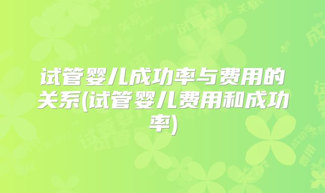 试管婴儿成功率与费用的关系(试管婴儿费用和成功率)