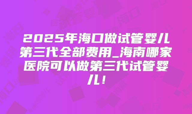 2025年海口做试管婴儿第三代全部费用_海南哪家医院可以做第三代试管婴儿！