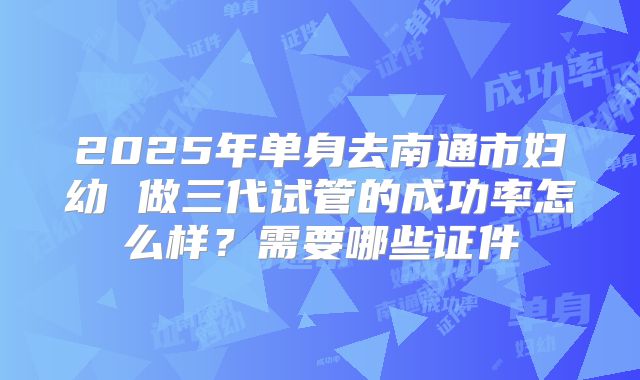 2025年单身去南通市妇幼 做三代试管的成功率怎么样?需要哪些证件