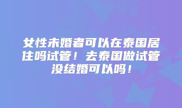 女性未婚者可以在泰国居住吗试管！去泰国做试管没结婚可以吗！