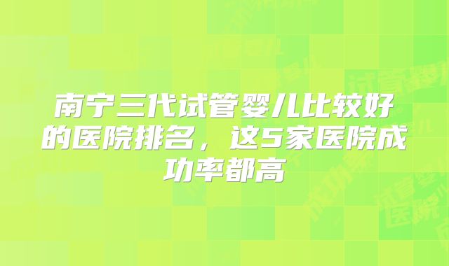南宁三代试管婴儿比较好的医院排名，这5家医院成功率都高
