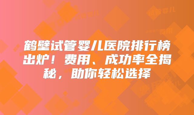 鹤壁试管婴儿医院排行榜出炉!费用、成功率全揭秘,助你轻松选择