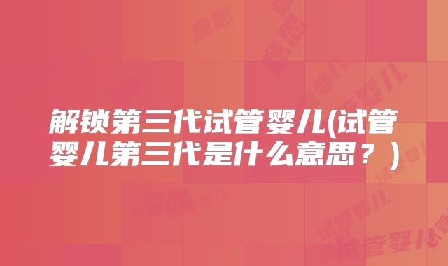 解锁第三代试管婴儿(试管婴儿第三代是什么意思?)
