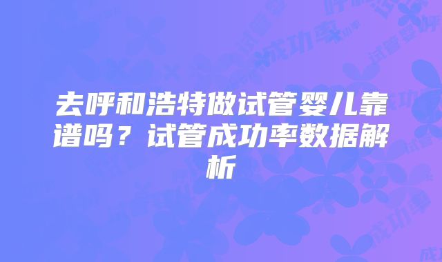 去呼和浩特做试管婴儿靠谱吗？试管成功率数据解析