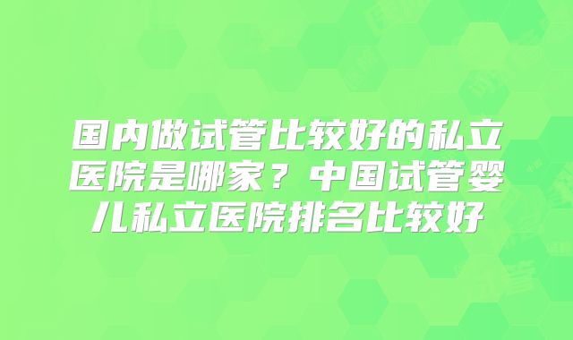 国内做试管比较好的私立医院是哪家？中国试管婴儿私立医院排名比较好