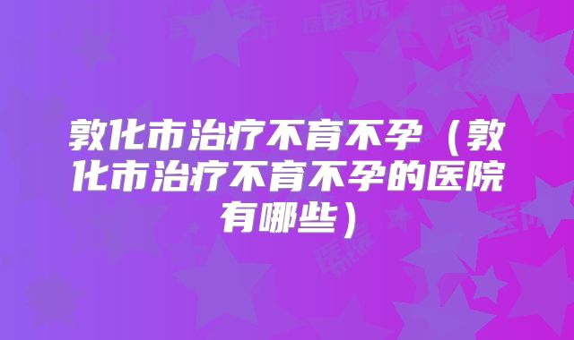 敦化市治疗不育不孕(敦化市治疗不育不孕的医院有哪些)