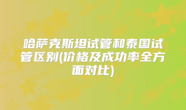 哈萨克斯坦试管和泰国试管区别(价格及成功率全方面对比)