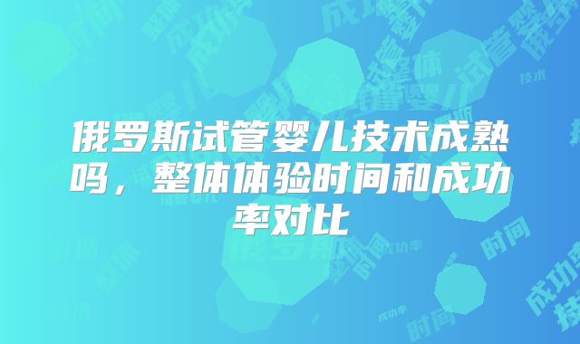 俄罗斯试管婴儿技术成熟吗,整体体验时间和成功率对比