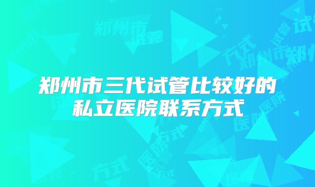 郑州市三代试管比较好的私立医院联系方式