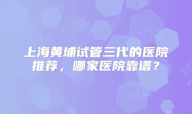 上海黄埔试管三代的医院推荐，哪家医院靠谱？