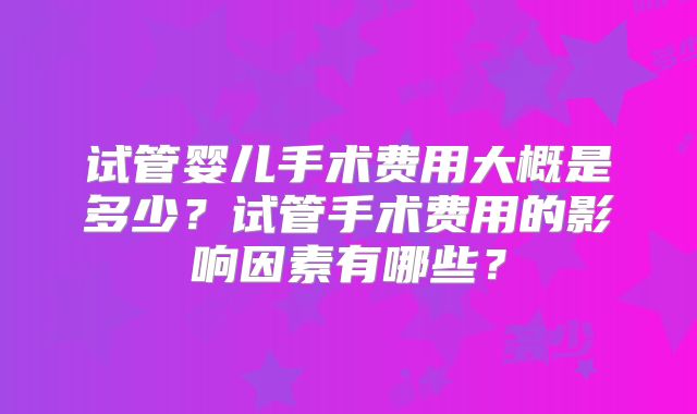 试管婴儿手术费用大概是多少？试管手术费用的影响因素有哪些？