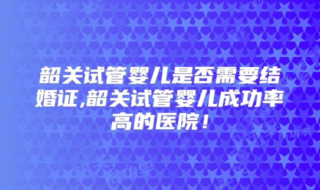 韶关试管婴儿是否需要结婚证,韶关试管婴儿成功率高的医院！