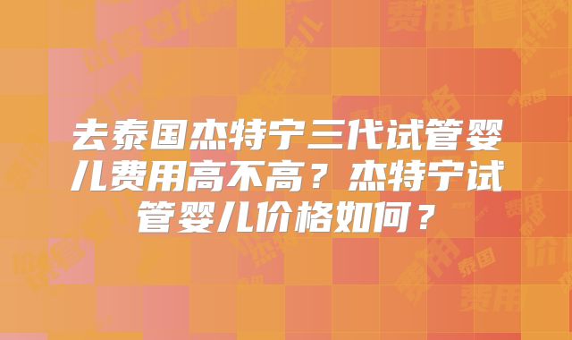 去泰国杰特宁三代试管婴儿费用高不高？杰特宁试管婴儿价格如何？