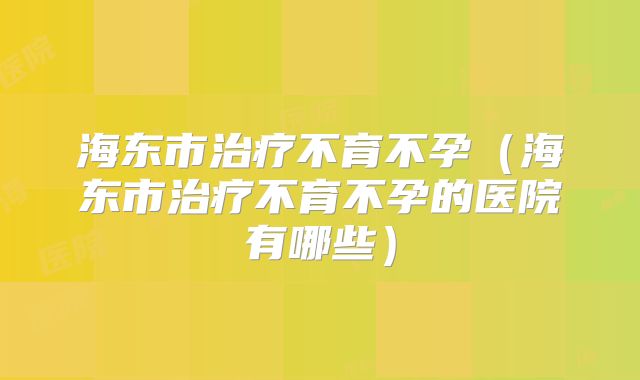 海东市治疗不育不孕（海东市治疗不育不孕的医院有哪些）