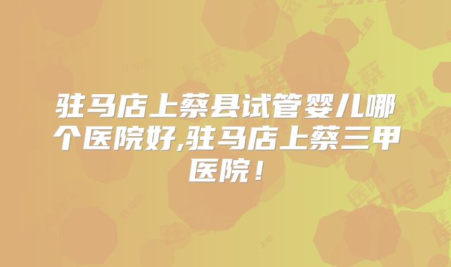 驻马店上蔡县试管婴儿哪个医院好,驻马店上蔡三甲医院！