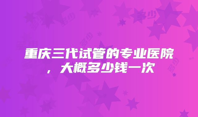 重庆三代试管的专业医院，大概多少钱一次