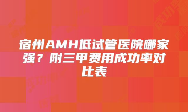宿州AMH低试管医院哪家强?附三甲费用成功率对比表