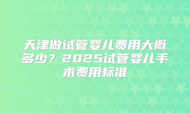 天津做试管婴儿费用大概多少?2025试管婴儿手术费用标准